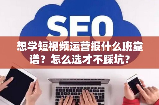 想学短视频运营报什么班靠谱?怎么选才不踩坑? 想学短视频运营报什么班靠谱?怎么选才不踩坑?