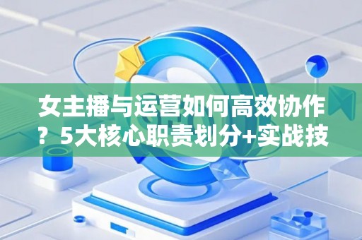 女主播与运营如何高效协作？5大核心职责划分+实战技巧解析