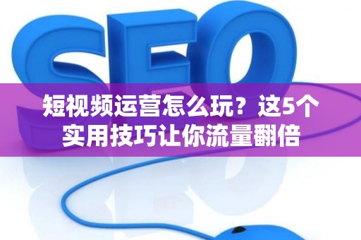 短视频运营怎么玩？这5个实用技巧让你流量翻倍
