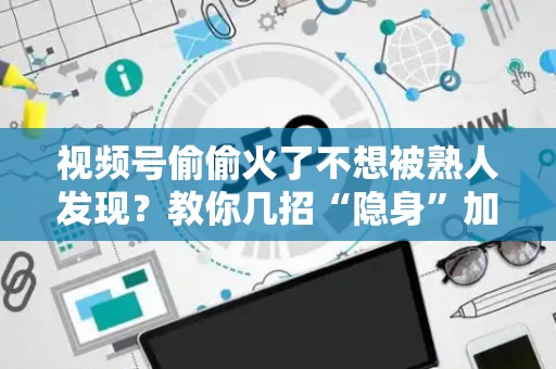 视频号偷偷火了不想被熟人发现？教你几招“隐身”加热，闷声发大财！