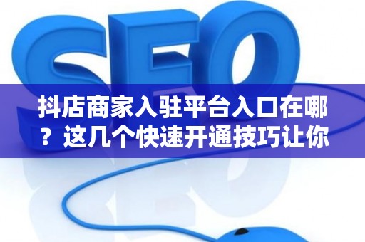 抖店商家入驻平台入口在哪？这几个快速开通技巧让你当天过审！