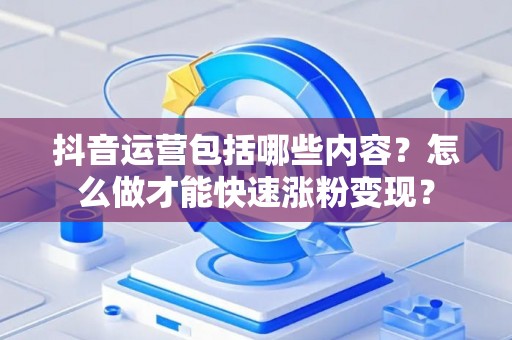 抖音运营包括哪些内容？怎么做才能快速涨粉变现？