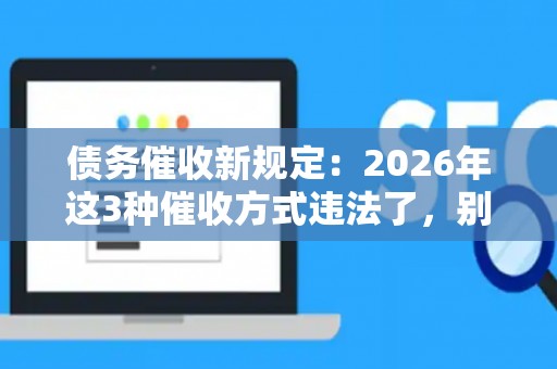债务催收新规定：2026年这3种催收方式违法了，别再傻傻分不清