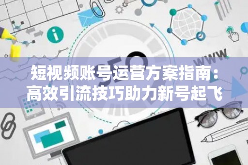 短视频账号运营方案指南：高效引流技巧助力新号起飞