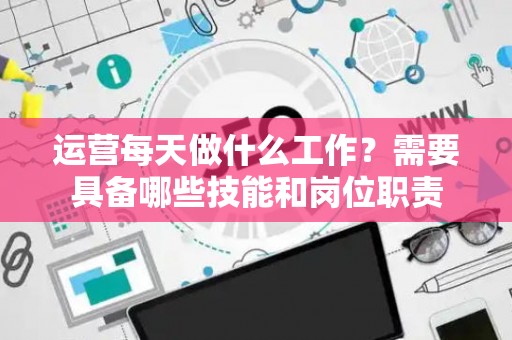运营每天做什么工作？需要具备哪些技能和岗位职责